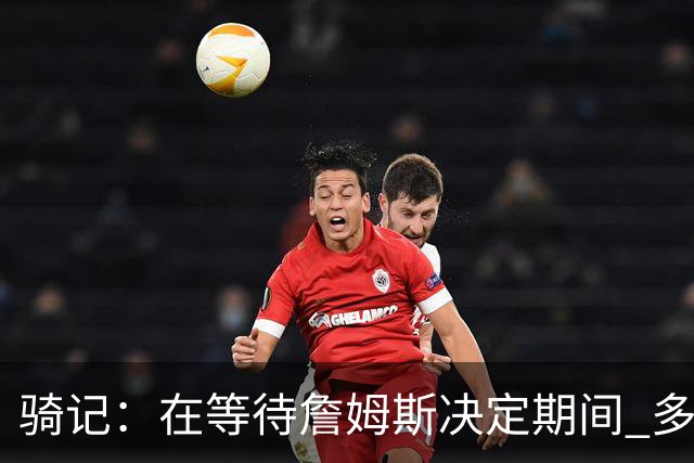 骑记：在等待詹姆斯决定期间 多位骑士内部成员一度相信他会回归